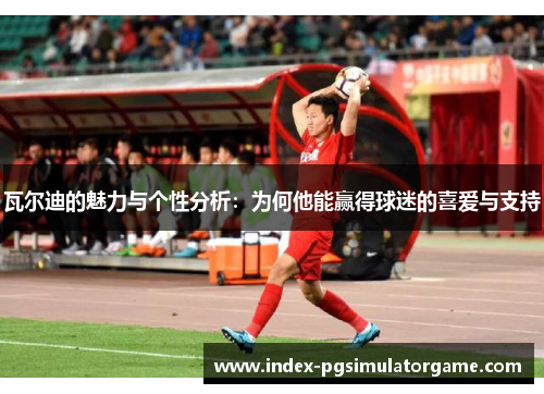 瓦尔迪的魅力与个性分析：为何他能赢得球迷的喜爱与支持
