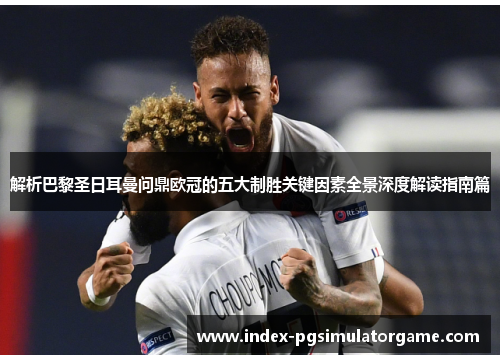 解析巴黎圣日耳曼问鼎欧冠的五大制胜关键因素全景深度解读指南篇