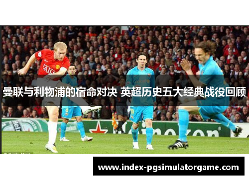曼联与利物浦的宿命对决 英超历史五大经典战役回顾