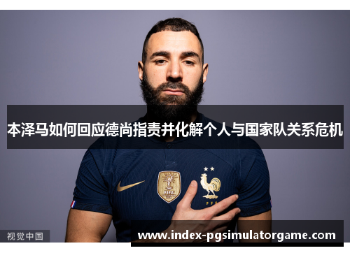 本泽马如何回应德尚指责并化解个人与国家队关系危机 本泽马如何回应德尚指责并化解个人与国家队关系危机