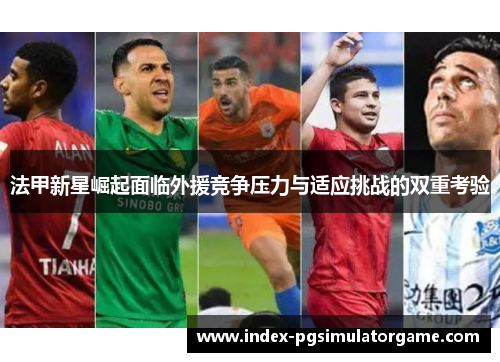 法甲新星崛起面临外援竞争压力与适应挑战的双重考验 法甲新星崛起面临外援竞争压力与适应挑战的双重考验