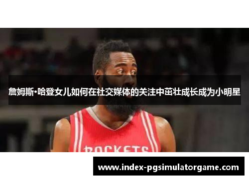 詹姆斯·哈登女儿如何在社交媒体的关注中茁壮成长成为小明星